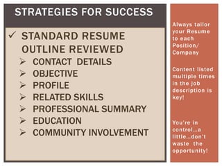 Always tailor
your Resume
to each
Position/
Company
Content listed
multiple times
in the job
description is
key!
You’re in
control…a
little…don’t
waste the
opportunity!
STRATEGIES FOR SUCCESS
 STANDARD RESUME
OUTLINE REVIEWED
 CONTACT DETAILS
 OBJECTIVE
 PROFILE
 RELATED SKILLS
 PROFESSIONAL SUMMARY
 EDUCATION
 COMMUNITY INVOLVEMENT
 