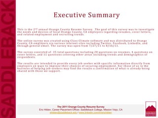 Executive Summary
This is the 2nd annual Orange County Resume Survey. The goal of this survey was to investigate
the needs and desires of local Orange County, CA employers regarding resumes, cover letters,
and related employment and recruiting trends.
The online survey was created using Class Climate software and was distributed to Orange
County, CA employers via various internet sites including Twitter, Facebook, LinkedIn, and
through general email. The survey was open from 7/27/11 to 8/16/11.
The survey consisted of 35 total questions including 20 questions on resumes, 4 questions on
cover letters, and 11 questions covering other areas including trends and demographics of
respondents.
The results are intended to provide every job -seeker with specific information directly from
employers on ways to improve their chances of securing employment. For those of us in the
business of helping job -seekers may find the results a confirmation of what is already being
shared with those we support.
The 2011 Orange County Resume Survey
Eric Hilden, Career Placement Officer, Saddleback College, Mission Viejo, CA
ehilden@saddleback.edu / www.linkedin.com/in/erichilden
 