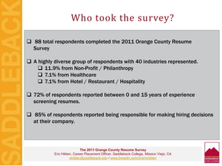 Who took the survey?
 88 total respondents completed the 2011 Orange County Resume
Survey
 A highly diverse group of respondents with 40 industries represented.
 11.9% from Non-Profit / Philanthropy
 7.1% from Healthcare
 7.1% from Hotel / Restaurant / Hospitality
 72% of respondents reported between 0 and 15 years of experience
screening resumes.
 85% of respondents reported being responsible for making hiring decisions
at their company.
The 2011 Orange County Resume Survey
Eric Hilden, Career Placement Officer, Saddleback College, Mission Viejo, CA
ehilden@saddleback.edu / www.linkedin.com/in/erichilden
 