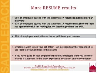 More RESUME results
The 2011 Orange County Resume Survey
Eric Hilden, Career Placement Officer, Saddleback College, Mission Viejo, CA
ehilden@saddleback.edu / www.linkedin.com/in/erichilden
 96% of employers agreed with the statement ‘A resume is a job-seeker’s 1st
interview’
 97% of employers agreed with the statement ‘A resume must show me ‘how
you applied the skill I’m looking for, not just that you have the skill.’
 99% of employers want either a .doc or .pdf file of your resume
 Employers want to see your ‘job titles’ – an increased number responded to
use ‘bold’ on your job titles in the resume
 If you have ‘gaps’ in your employment history, employers want you to either
include a statement in the ‘work experience’ section or on the cover letter.
 