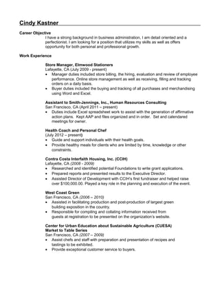 Cindy Kastner
Career Objective
I have a strong background in business administration, I am detail oriented and a
perfectionist. I am looking for a position that utilizes my skills as well as offers
opportunity for both personal and professional growth.
Work Experience
Store Manager, Elmwood Stationers
Lafayette, CA (July 2009 - present)
• Manager duties included store billing, the hiring, evaluation and review of employee
performance. Online store management as well as receiving, filling and tracking
orders on a daily basis.
• Buyer duties included the buying and tracking of all purchases and merchandising
using Word and Excel.
Assistant to Smith-Jennings, Inc., Human Resources Consulting
San Francisco, CA (April 2011 – present)
• Duties include Excel spreadsheet work to assist with the generation of affirmative
action plans. Kept AAP and files organized and in order. Set and calendared
meetings for owner.
Health Coach and Personal Chef
(July 2012 – present)
• Guide and support individuals with their health goals.
• Provide healthy meals for clients who are limited by time, knowledge or other
constraints.
Contra Costa Interfaith Housing, Inc. (CCIH)
Lafayette, CA (2008 - 2009)
• Researched and identified potential Foundations to write grant applications.
• Prepared reports and presented results to the Executive Director.
• Assisted Director of Development with CCIH’s first fundraiser and helped raise
over $100,000.00. Played a key role in the planning and execution of the event.
West Coast Green
San Francisco, CA (2006 – 2010)
• Assisted in facilitating production and post-production of largest green
building exposition in the country.
• Responsible for compiling and collating information received from
guests at registration to be presented on the organization’s website.
Center for Urban Education about Sustainable Agriculture (CUESA)
Market to Table Series
San Francisco, CA (2007 – 2009)
• Assist chefs and staff with preparation and presentation of recipes and
tastings to be exhibited.
• Provide exceptional customer service to buyers.
 