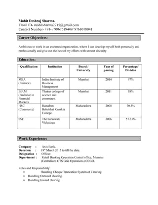 Mohit Deshraj Sharma.
Email ID- mohitsharma2715@gmail.com
Contact Number- +91- / 9867619449/ 9768678041
Career Objectives:
Ambitious to work in an esteemed organization, where I can develop myself both personally and
professionally and give out the best of my efforts with utmost sincerity.
Education:
Qualification Institution Board /
University
Year of
passing
Percentage/
Division
MBA
(Finance)
Indira Institute of
Business
Management
Mumbai 2014 67%
B.F.M
(Bachelor in
Financial
Market)
Thakur college of
science and
commerce.
Mumbai 2011 68%
HSC
(Commerce)
Ramaben
Babubhai Kanakia
College.
Maharashtra 2008 70.5%
SSC The Saraswati
Vidyalaya.
Maharashtra 2006 57.33%
Work Experience:
Company : Axis Bank.
Duration : 19th
March 2015 to till the date.
Designation : Officer.
Department : Retail Banking Operation Central office, Mumbai
(Centralized CTS Grid Operations) CCGO.
Roles and Responsibility:
• Handling Cheque Truncation System of Clearing.
• Handling Outward clearing.
• Handling Inward clearing.
 