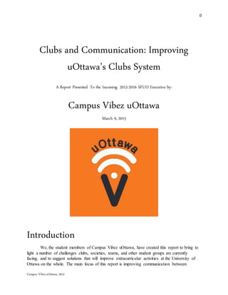 0
Campus VibezuOttawa, 2015
Clubs and Communication: Improving
uOttawa’s Clubs System
A Report Presented To the Incoming 2015-2016 SFUO Executive by:
Campus Vibez uOttawa
March 9, 2015
Introduction
We, the student members of Campus Vibez uOttawa, have created this report to bring to
light a number of challenges clubs, societies, teams, and other student groups are currently
facing, and to suggest solutions that will improve extracurricular activities at the University of
Ottawa on the whole. The main focus of this report is improving communication between
 
