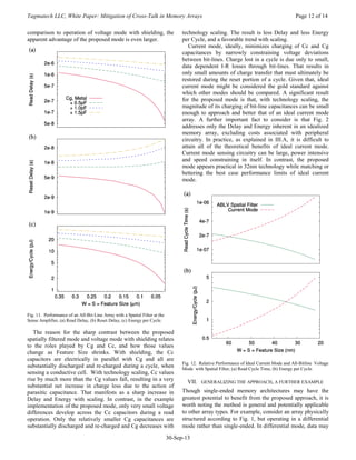 Tagmatech LLC, White Paper: Mitigation of Cross-Talk in Memory Arrays Page 12 of 14
30-Sep-13
comparison to operation of voltage mode with shielding, the
apparent advantage of the proposed mode is even larger.
Fig. 11. Performance of an All-Bit-Line Array with a Spatial Filter at the
Sense Amplifier, (a) Read Delay, (b) Reset Delay, (c) Energy per Cycle.
The reason for the sharp contrast between the proposed
spatially filtered mode and voltage mode with shielding relates
to the roles played by Cg and Cc, and how those values
change as Feature Size shrinks. With shielding, the Cc
capacitors are electrically in parallel with Cg and all are
substantially discharged and re-charged during a cycle, when
sensing a conductive cell. With technology scaling, Cc values
rise by much more than the Cg values fall, resulting in a very
substantial net increase in charge loss due to the action of
parasitic capacitance. That manifests as a sharp increase in
Delay and Energy with scaling. In contrast, in the example
implementation of the proposed mode, only very small voltage
differences develop across the Cc capacitors during a read
operation. Only the relatively smaller Cg capacitances are
substantially discharged and re-charged and Cg decreases with
technology scaling. The result is less Delay and less Energy
per Cycle, and a favorable trend with scaling.
Current mode, ideally, minimizes charging of Cc and Cg
capacitances by narrowly constraining voltage deviations
between bit-lines. Charge lost in a cycle is due only to small,
data dependent I-R losses through bit-lines. That results in
only small amounts of charge transfer that must ultimately be
restored during the reset portion of a cycle. Given that, ideal
current mode might be considered the gold standard against
which other modes should be compared. A significant result
for the proposed mode is that, with technology scaling, the
magnitude of its charging of bit-line capacitances can be small
enough to approach and better that of an ideal current mode
array. A further important fact to consider is that Fig. 2
addresses only the Delay and Energy inherent in an idealized
memory array, excluding costs associated with peripheral
circuitry. In practice, as explained in III.A, it is difficult to
attain all of the theoretical benefits of ideal current mode.
Current mode sensing circuitry can be large, power intensive
and speed constraining in itself. In contrast, the proposed
mode appears practical in 32nm technology while matching or
bettering the best case performance limits of ideal current
mode.
Fig. 12. Relative Performance of Ideal Current Mode and All-Bitline Voltage
Mode with Spatial Filter, (a) Read Cycle Time, (b) Energy per Cycle.
VII. GENERALIZING THE APPROACH, A FURTHER EXAMPLE
Though single-ended memory architectures may have the
greatest potential to benefit from the proposed approach, it is
worth noting the method is general and potentially applicable
to other array types. For example, consider an array physically
structured according to Fig. 1, but operating in a differential
mode rather than single-ended. In differential mode, data may
 