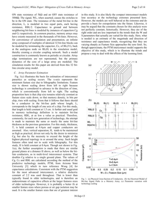 Tagmatech LLC, White Paper: Mitigation of Cross-Talk in Memory Arrays Page 2 of 14
30-Sep-13
ON state resistance of 5kΩ and an OFF state resistance of
50MΩ. The signal, WL, when asserted, causes the switches to
be in the ON state. The resistance of the metal bit-line in the
direction, L, is modeled in two equal parts, each having
resistance, RBL/2. Capacitance to ground and between
neighboring bit-lines is modeled by instances of capacitors Cg
and Cc respectively. In common practice, memory arrays may
have extents measured in the thousands of bit-lines. However,
for convenience of calculation and presentation, an infinite
array composed of multiples of identical 32 bit-line blocks can
be modeled by terminating the capacitor, Cc, of BL(31), back
at the analogous node on BL(0) in the simulation model,
thereby creating a circular coupling network. Such a model
construction is commonly known as periodic or circular. Array
edge terminations are not represented, but the primary
dynamics of the core of a large array are modeled. The
simulation results for this paper are derived from this 32 bit-
line circular array model.
C. Array Parameter Estimation
Fig. 1(c) illustrates the basis for estimation of interconnect
parasitics as scaling occurs. The x-axis represents the
minimum feature size due to lithographic limitations. Feature
size is shown scaling down from left to right because
technology is considered to advance in the direction of time,
which is conventionally from left to right. The scaling
proposition here is that chip size remains relatively constant as
feature sizes scale down, so that memory density, in bits per
chip, rises with scaling. From that it follows that there should
be a conductor in the bit-line path whose length, L,
corresponds to the length of one axis of a chip. For this study,
that length is held constant at 1.5 cm. A further and usual goal
in memory technology definition is to maintain bit-line
resistance, RBL, at as low a value as practical. Therefore,
commonly, for each new generation of technology, the attempt
is made to maintain the same or nearly the same bit-line
thickness as the previous generation. For this study, thickness,
T, is held constant at 0.4µm and copper conductors are
assumed. Also, vertical separation, H, tends to be maintained
as high as practical, driven not only by the desire to minimize
Cg, but also by the necessity to exceed the height of the
highest physical topology in or around the array. Such height
features often tend not to scale with lithography. For this
study, H is held constant at 0.4µm. Though not shown in Fig.
1(a), the further assumption is made that there are similar
ground planes at a distance H above, as well as below the bit-
line conductors, as in multi-level interconnect systems. That
doubles Cg relative to a single ground plane. The values of
Cg, Cc and RBL are calculated according the method of the
predictive technology models, PTM, from Arizona State
University [3] which in turn reference Wong [4] for
capacitance calculations. Consistent with the PTM suggestion
for the most advanced interconnect, a relative dielectric
constant of 2.2 was used throughout. That is lower than
typically found in older technologies, and is therefore an
underestimate of capacitive effects at the larger features sizes
of older technologies. However, it is probably a better fit at
smaller feature sizes where porous or air gap isolation may be
used. It is the smaller feature sizes that are of greatest interest
in this study. It is also likely the compact interconnect models
lose accuracy at the technology extremes presented here.
However, the models are well behaved at the extremes and do
provide a basis for extrapolation into the future. Likewise, it
may be argued that the constants chosen for this analysis were
not perfectly constant, historically. However, they are of the
right order and are less important to the trends than the W and
S parameters that actually are varied for this study. Here, what
is needed is an estimate of the magnitude and direction of
resistance and capacitance trends, recognizing that they are
varying sharply as Feature Size approaches the zero limit. So,
though approximate, the PTM interconnect model supports the
objective of this study, which is to illustrate the trends and
propose a way to deal with the effects of the looming limit.
Fig. 1. (a) Physical Cross-Section of Conductors, (b) An Electrical Model of
Bit-line Signal Paths in a Memory Array, (c) Parameter variation with
technology scaling
 