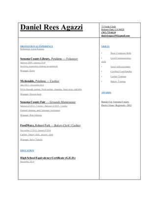 Daniel Rees Agazzi 73 Verde Circle
Rohnert Park, CA 94928
(707) 775-8119
danielragazzi94@gmail.com
PROFESSIONAL EXPERIENCE
References Upon Request
Sonoma County Library, Petaluma — Volunteer
Summer 2009 - summer2010
Stocking, organizing, cleaning, groundswork
Manager: Katie
Mcdonalds, Petaluma — Cashier
June 2013 - December2013
Drive through cashier, front cashier, cleaning, basic prep, odd jobs
Manager: Heston Scott
Sonoma County Fair — Grounds Maintenance
Summer of 2014 - 3 weeks / Summer of 2015 - 3 weeks
General cleaning and Customer Assistance
Manager: Ron Johnson
FoodMaxx, Rohnert Park — Bakery Clerk / Cashier
November 172015 - January9 2016
Cashier, bakery clerk, grocery clerk
Manager: Steve Taluchi
EDUCATION
High School Equivalency Certificate (G.E.D.)
December 2014
SKILLS
• Basic Computer Skills
• Good Communication
skills
• Good with customers
• Certified Food Handler
• Cashier Training
• Bakery Training
AWARDS
RunnerUp Sonoma County
Poetry Slam - Regionals - 2012
 