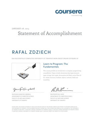 coursera.org
Statement of Accomplishment
JANUARY 08, 2014
RAFAL ZDZIECH
HAS SUCCESSFULLY COMPLETED UNIVERSITY OF TORONTO'S NON-CREDIT ONLINE OFFERING OF
Learn to Program: The
Fundamentals
This course provides an introduction to computer programming
using Python. Topics include elementary data types (numeric
types, strings, lists, tuples, dictionaries and files), control flow (if,
for, while), functions, modules, objects, methods, fields and
mutability.
PROFESSOR JENNIFER CAMPBELL
DEPARTMENT OF COMPUTER SCIENCE
FACULTY OF ARTS AND SCIENCE
UNIVERSITY OF TORONTO
PROFESSOR PAUL GRIES
DEPARTMENT OF COMPUTER SCIENCE
FACULTY OF ARTS AND SCIENCE
UNIVERSITY OF TORONTO
PLEASE NOTE: THE ONLINE OFFERING OF THIS CLASS DOES NOT REFLECT THE ENTIRE CURRICULUM OFFERED TO STUDENTS ENROLLED AT
THE UNIVERSITY OF TORONTO. THIS STATEMENT DOES NOT AFFIRM THAT THIS STUDENT WAS ENROLLED AS A STUDENT AT THE UNIVERSITY
OF TORONTO IN ANY WAY. IT DOES NOT CONFER A UNIVERSITY OF TORONTO GRADE; IT DOES NOT CONFER UNIVERSITY OF TORONTO CREDIT;
IT DOES NOT CONFER A UNIVERSITY OF TORONTO DEGREE; AND IT DOES NOT VERIFY THE IDENTITY OF THE STUDENT.
 