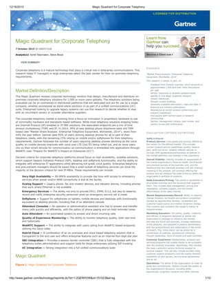 12/16/2015 Magic Quadrant for Corporate Telephony
http://www.gartner.com/technology/reprints.do?id=1­2QERHVW&ct=151023&st=sg 1/10
Magic Quadrant for Corporate Telephony
7 October 2015 ID:G00271518
Analyst(s): Sorell Slaymaker, Steve Blood
VIEW SUMMARY
Corporate telephony is a mature technology that plays a critical role in enterprise communications. This
research helps IT managers in large enterprises select the best vendor for their on­premises telephony
requirements.
Market Definition/Description
This Magic Quadrant reviews corporate technology vendors that design, manufacture and distribute on­
premises corporate telephony solutions for 1,000 or more users globally. The telephony solutions being
evaluated can be on centralized or distributed platforms that are dedicated and are for use by a single
company, whether provisioned as stand­alone solutions or as part of a unified communications (UC)
suite. Enterprises looking to upgrade legacy systems can use this research to decide whether to stay
with an incumbent vendor or consider alternative suppliers.
The corporate telephony market is evolving from a focus on innovation in proprietary hardware to use
of commodity hardware and standards­based software. While most telephony solutions shipping today
are Internet Protocol (IP)­enabled or IP­PBX solutions, the associated endpoints are a mix of time
division multiplexing (TDM) and IP. In 2014, 39% of new desktop phone shipments were still TDM­
based (see "Market Share Analysis: Enterprise Telephony Equipment, Worldwide, 2014"), down from
44% the year before. Gartner sees 85% of users utilizing desktop phones for all or part of their
telephony needs, with the remaining 15% relying on mobile and/or softphones for their telephony
requirements. Gartner forecasts the number of users requiring desktop phones declining as the voice
quality on mobile devices improves with voice over LTE (VoLTE) being rolled out, and as more users
rely on their smart devices for communication as communication is embedded into applications through
WebRTC (see "Prepare for WebRTC's Impact on Enterprise UCC").
Decision criteria for corporate telephony platforms should focus on high­availability, scalable solutions,
which support Session Initiation Protocol (SIP), desktop and softphone functionality, and the ability to
integrate with enterprise IT applications while delivering toll­grade voice quality. Enterprise telephony
and procurement managers should be aware that a small subset of telephony services can drive the
majority of the decision criteria for new IP­PBXs. These requirements can include:
Very High Availability — 99.999% availability to provide dial tone with access to emergency
services when power and/or WAN connectivity is lost at the facility
Analog Support — Legacy phone, fax and modem devices, and elevator alarms, including phones
that work where Ethernet is not available
Emergency Services — The ability not only to provide E911, E999, E112, but also to observe,
record and notify enterprise security personnel when an emergency service call is made
Softphone — Support for softphones on tablets, mobile devices and desktops with functionality
equivalent to desktop phones, including that of an attendant console
Attendant Consoles — An operator or administrative assistant who has to answer and transfer
many calls quickly and efficiently, with the option of phone paging and on­hold reminder tones
Auto Attendant — An automated system to answer and direct incoming calls
Quality of Experience Monitoring — The ability to monitor telephony quality, both real time
and historically
WebRTC Support — The ability to integrate with users calling from WebRTC­based endpoints
utilizing the Opus codec
Hybrid Cloud — A combination of an on­premises and cloud­based telephony solution that is
transparent to the end user and offers enterprise features such as an internal four­digit dial plan
SBC Integration — Provides a session border controller (SBC) that is fully integrated with the
telephony suites administration and support tools for those enterprises utilizing SIP trunking
UC Integration — Strong integration into a full unified communications suite
Magic Quadrant
Figure 1. Magic Quadrant for Corporate Telephony
EVIDENCE
"Market Share Analysis: Enterprise Telephony
Equipment, Worldwide, 2014"
This research is based, in part, on:
Feedback from Gartner inquiries, which amounts to
approximately 1,000 end­user client discussions
per year
Vendor responses to detailed questionnaires
specific to this Magic Quadrant research
Vendor references
Periodic vendor briefings
Generally available information, news and data in
financial and industry publications
Attendance at vendor analyst conferences and
industry tradeshows
Discussions with Gartner peers in research
communities
Gartner management critique, peer review, and
vendor review and confirmation
EVALUATION CRITERIA DEFINITIONS
Ability to Execute
Product/Service: Core goods and services offered by
the vendor for the defined market. This includes
current product/service capabilities, quality, feature
sets, skills and so on, whether offered natively or
through OEM agreements/partnerships as defined in
the market definition and detailed in the subcriteria.
Overall Viability: Viability includes an assessment of
the overall organization's financial health, the financial
and practical success of the business unit, and the
likelihood that the individual business unit will continue
investing in the product, will continue offering the
product and will advance the state of the art within the
organization's portfolio of products.
Sales Execution/Pricing: The vendor's capabilities in
all presales activities and the structure that supports
them. This includes deal management, pricing and
negotiation, presales support, and the overall
effectiveness of the sales channel.
Market Responsiveness/Record: Ability to respond,
change direction, be flexible and achieve competitive
success as opportunities develop, competitors act,
customer needs evolve and market dynamics change.
This criterion also considers the vendor's history of
responsiveness.
Marketing Execution: The clarity, quality, creativity
and efficacy of programs designed to deliver the
organization's message to influence the market,
promote the brand and business, increase awareness
of the products, and establish a positive identification
with the product/brand and organization in the minds
of buyers. This "mind share" can be driven by a
combination of publicity, promotional initiatives,
thought leadership, word of mouth and sales activities.
Customer Experience: Relationships, products and
services/programs that enable clients to be successful
with the products evaluated. Specifically, this includes
the ways customers receive technical support or
account support. This can also include ancillary tools,
customer support programs (and the quality thereof),
availability of user groups, service­level agreements
and so on.
Operations: The ability of the organization to meet its
goals and commitments. Factors include the quality of
the organizational structure, including skills,
experiences, programs, systems and other vehicles
 