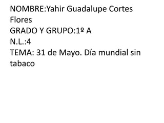 NOMBRE:Yahir Guadalupe Cortes
Flores
GRADO Y GRUPO:1º A
N.L.:4
TEMA: 31 de Mayo. Día mundial sin
tabaco
 