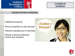 COMERCIO
                                          EXTERIOR

        ELEMENTOS PARA EXPORTAR:



•Calidad del producto.

•Precio competitivo en ese mercado.

•Volumen solicitado por el importador.

•Ofrecer el servicio postventa,
•cuando sea necesario.
 