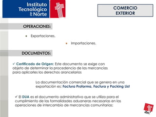 COMERCIO
                                                            EXTERIOR

     OPERACIONES:

          Exportaciones.

                                  Importaciones.

     DOCUMENTOS:

 Certificado de Origen: Este documento se exige con
objeto de determinar la procedencia de las mercancías
para aplicarles los derechos arancelarios

             La documentación comercial que se genera en una
             exportación es: Factura Proforma, Factura y Packing List


  El DUA es el documento administrativo que se utiliza para el
 cumplimiento de las formalidades aduaneras necesarias en las
 operaciones de intercambio de mercancías comunitarias;
 