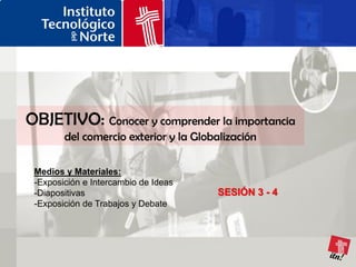 OBJETIVO: Conocer y comprender la importancia
        del comercio exterior y la Globalización

 Medios y Materiales:
 -Exposición e Intercambio de Ideas
 -Diapositivas                         SESIÓN 3 - 4
 -Exposición de Trabajos y Debate
 