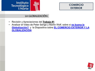 COMERCIO
                                                     EXTERIOR

              LA GLOBALIZACIÓN:

• Revisión y Apreciaciones del Trabajo #1
• Analizar el Video de Peter Senge y Martin Wolf, sobre si es buena la
  Globalización? y la Diapositiva sobre EL COMERCIO EXTERIOR Y LA
  GLOBALIZACIÓN
 