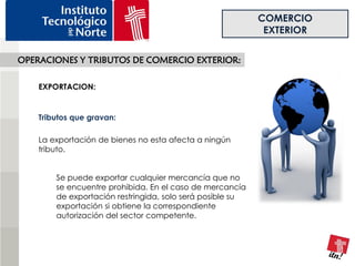 COMERCIO
                                                            EXTERIOR

OPERACIONES Y TRIBUTOS DE COMERCIO EXTERIOR:

    EXPORTACION:


    Tributos que gravan:

    La exportación de bienes no esta afecta a ningún
    tributo.


        Se puede exportar cualquier mercancía que no
        se encuentre prohibida. En el caso de mercancía
        de exportación restringida, solo será posible su
        exportación si obtiene la correspondiente
        autorización del sector competente.
 