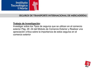 SEGUROS DE TRANSPORTE INTERNACIONAL DE MERCADERÍAS:


Trabajo de Investigación:
Investigar sobre los Tipos de seguros que se utilizan en el comercio
exterior Pág. 28 -34 del Módulo de Comercio Exterior y Realizar una
apreciación crítica sobre la importancia de estos seguros en el
comercio exterior
 