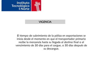 VIGENCIA




 El tiempo de cubrimiento de la póliza en exportaciones se
 inicia desde el momento en que el transportador primario
   recibe la mercancía hasta su llegada al destino final o al
vencimiento de 30 días para el cargue, o 30 días después de
                        su descargue.
 