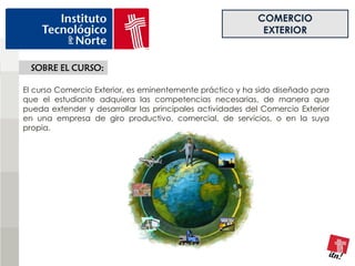 COMERCIO
                                                            EXTERIOR


  SOBRE EL CURSO:

El curso Comercio Exterior, es eminentemente práctico y ha sido diseñado para
que el estudiante adquiera las competencias necesarias, de manera que
pueda extender y desarrollar las principales actividades del Comercio Exterior
en una empresa de giro productivo, comercial, de servicios, o en la suya
propia.
 