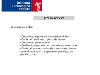 RECLAMACIONES


Se deberá presentar:


       Documento soporte del valor del producto.
       Copia del certificado o póliza de seguros.
       Documento de transporte.
       Certificado de prueba del daño o hurto valorizado.
       Copia del estado o recibo de la mercancía, donde
       conste el reclamo al transportador, por efecto de
       pérdida o daño.
 