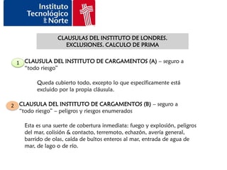 CLAUSULAS DEL INSTITUTO DE LONDRES.
                    EXCLUSIONES. CALCULO DE PRIMA


 1 CLAUSULA DEL INSTITUTO DE CARGAMENTOS (A) – seguro a
   “todo riesgo”

         Queda cubierto todo, excepto lo que específicamente está
         excluido por la propia cláusula.

2 CLAUSULA DEL INSTITUTO DE CARGAMENTOS (B) – seguro a
  “todo riesgo” – peligros y riesgos enumerados

    Esta es una suerte de cobertura inmediata: fuego y explosión, peligros
    del mar, colisión & contacto, terremoto, echazón, avería general,
    barrido de olas, caída de bultos enteros al mar, entrada de agua de
    mar, de lago o de río.
 