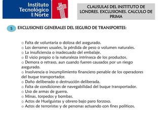 CLAUSULAS DEL INSTITUTO DE
                                     LONDRES. EXCLUSIONES. CALCULO DE
                                                  PRIMA

5   EXCLUSIONES GENERALES DEL SEGURO DE TRANSPORTES:


     o Falta de voluntaria o dolosa del asegurado.
     o Los derrames usuales, la pérdida de peso o volumen naturales.
     o La insuficiencia o inadecuado del embalaje.
     o El vicio propio o la naturaleza intrínseca de los productos.
     o Demora o retraso, aun cuando fueren causados por un riesgo
     asegurado.
     o Insolvencia o incumplimiento financiero penable de los operadores
     del buque transportador.
     o Daño deliberado o destrucción deliberada.
     o Falta de condiciones de navegabilidad del buque transportador.
     o Uso de armas de guerra.
     o Minas, torpedos y bombas.
     o Actos de Huelguistas y obrero bajo paro forzoso.
     o Actos de terroristas y de personas actuando con fines políticos.
 