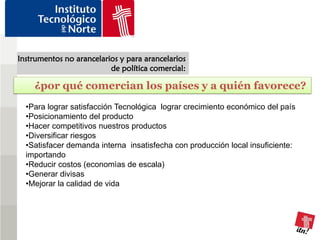 Instrumentos no arancelarios y para arancelarios
                          de política comercial:

    ¿por qué comercian los países y a quién favorece?
  •Para lograr satisfacción Tecnológica lograr crecimiento económico del país
  •Posicionamiento del producto
  •Hacer competitivos nuestros productos
  •Diversificar riesgos
  •Satisfacer demanda interna insatisfecha con producción local insuficiente:
  importando
  •Reducir costos (economìas de escala)
  •Generar divisas
  •Mejorar la calidad de vida
 