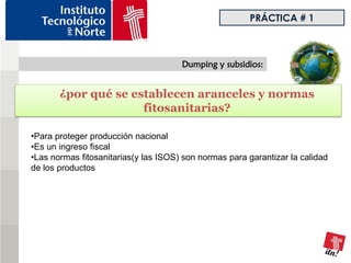 PRÁCTICA # 1



                                      Dumping y subsidios:


       ¿por qué se establecen aranceles y normas
                     fitosanitarias?

•Para proteger producción nacional
•Es un ingreso fiscal
•Las normas fitosanitarias(y las ISOS) son normas para garantizar la calidad
de los productos
 