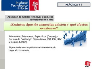 PRÁCTICA # 1



Aplicación de medidas restrictivas al comercio
                     internacional en el Perú

  ¿Cuántos tipos de aranceles existen y qué efectos
                     ocasionan?

 Ad valorem, Sobretasas, Especìficos (Cuotas) y
 Normas de Calidad y/o fitosanitarias, ISC, IPM, IGV
 y los anti dumping

 El precio de bien importado se incrementa y lo
 paga el consumidor
 