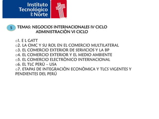 5   TEMAS: NEGOCIOS INTERNACIONALES IV CICLO
            ADMINISTRACIÒN VI CICLO

    o1. E L GATT
    o2. LA OMC Y SU ROL EN EL COMERCIO MULTILATERAL
    o3. EL COMERCIO EXTERIOR DE SERVICIOS Y LA BP
    o4. EL COMERCIO EXTERIOR Y EL MEDIO AMBIENTE
    o5. EL COMERCIO ELECTRÒNICO INTERNACIONAL
    o6. EL TLC PERÙ – USA
    o7. ETAPAS DE INTEGRACIÒN ECONÒMICA Y TLCS VIGENTES Y
    PENDIENTES DEL PERÚ
 