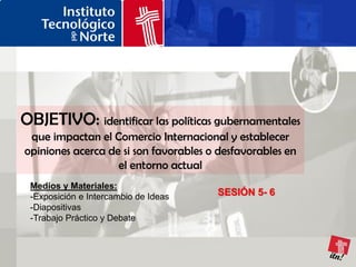 OBJETIVO: identificar las políticas gubernamentales
 que impactan el Comercio Internacional y establecer
opiniones acerca de si son favorables o desfavorables en
                   el entorno actual
 Medios y Materiales:
 -Exposición e Intercambio de Ideas    SESIÓN 5- 6
 -Diapositivas
 -Trabajo Práctico y Debate
 