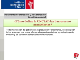 Instrumentos no arancelarios y para arancelarios
                          de política comercial:

           ¿Còmo define la UNCTAD las barreras no
                       arancelarias?
 •Toda intervención del gobierno en la producción y el comercio, con excepción
 de los aranceles que puede afectar a los precios relativos, las estructuras de
 mercado y las corrientes comerciales internacionales.
 
