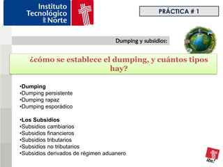 PRÁCTICA # 1



                                    Dumping y subsidios:


   ¿cómo se establece el dumping, y cuántos tipos
                        hay?

•Dumping
•Dumping persistente
•Dumping rapaz
•Dumping esporádico

•Los Subsidios
•Subsidios cambiarios
•Subsidios financieros
•Subsidios tributarios
•Subsidios no tributarios
•Subsidios derivados de régimen aduanero
 