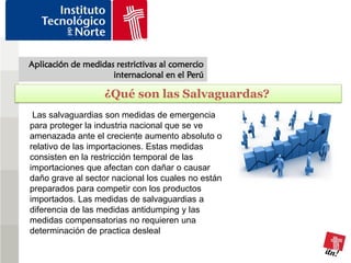 Aplicación de medidas restrictivas al comercio
                     internacional en el Perú

                   ¿Qué son las Salvaguardas?
 Las salvaguardias son medidas de emergencia
para proteger la industria nacional que se ve
amenazada ante el creciente aumento absoluto o
relativo de las importaciones. Estas medidas
consisten en la restricción temporal de las
importaciones que afectan con dañar o causar
daño grave al sector nacional los cuales no están
preparados para competir con los productos
importados. Las medidas de salvaguardias a
diferencia de las medidas antidumping y las
medidas compensatorias no requieren una
determinación de practica desleal
 