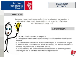 COMERCIO
                                                       EXTERIOR


DEFINICION:

    Exportar los productos que se fabrican en el país a otros países y
     a importar los productos que se fabrican en otros países para
                       venderlos en el propio país


                                                 IMPORTANCIA:


     Las exportaciones crean empleos.
     La importaciones reemplazan trabajo local por el realizado en el
    exterior.
     El crecimiento del sector exportador mejora la balanza de pagos
     Permite a los consumidores tener acceso a una mayor variedad y
    calidad de productos, a más bajo precio.
     El incremento del intercambio comercial con el exterior genera
    una mejora de la calidad de vida de la población.
 