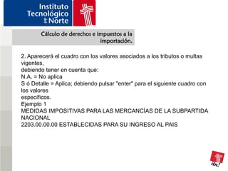 Cálculo de derechos e impuestos a la
                              importación.

2. Aparecerá el cuadro con los valores asociados a los tributos o multas
vigentes,
debiendo tener en cuenta que:
N.A. = No aplica
S ó Detalle = Aplica; debiendo pulsar "enter" para el siguiente cuadro con
los valores
específicos.
Ejemplo 1
MEDIDAS IMPOSITIVAS PARA LAS MERCANCÍAS DE LA SUBPARTIDA
NACIONAL
2203.00.00.00 ESTABLECIDAS PARA SU INGRESO AL PAIS
 