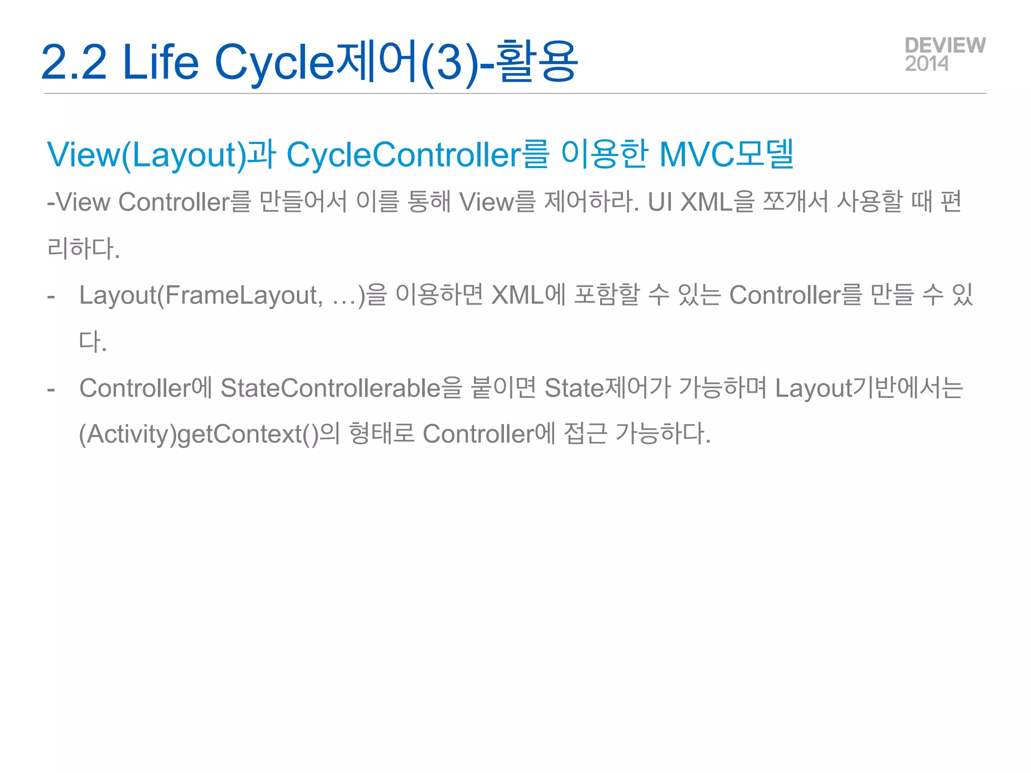 Q&A 
Life Cycle Rediect 객체? - Activity의 상태를 다른 객체에 전달하기 위해 공통 Activity에 정의된 객체. 
-Activity에 Controller, View나 이를 받을 곳에 Controllable을 구현. 
-Layout(FrameLayout, …)을 이용하면 XML에 포함할 수 있는 Controller를 만들 수 있음. 
-UI 객체의 경우 getContext()로 Base Activity에 접근이 가능하므로 등록 해제가 쉬움 
2.2 Life Cycle 제어(1)  