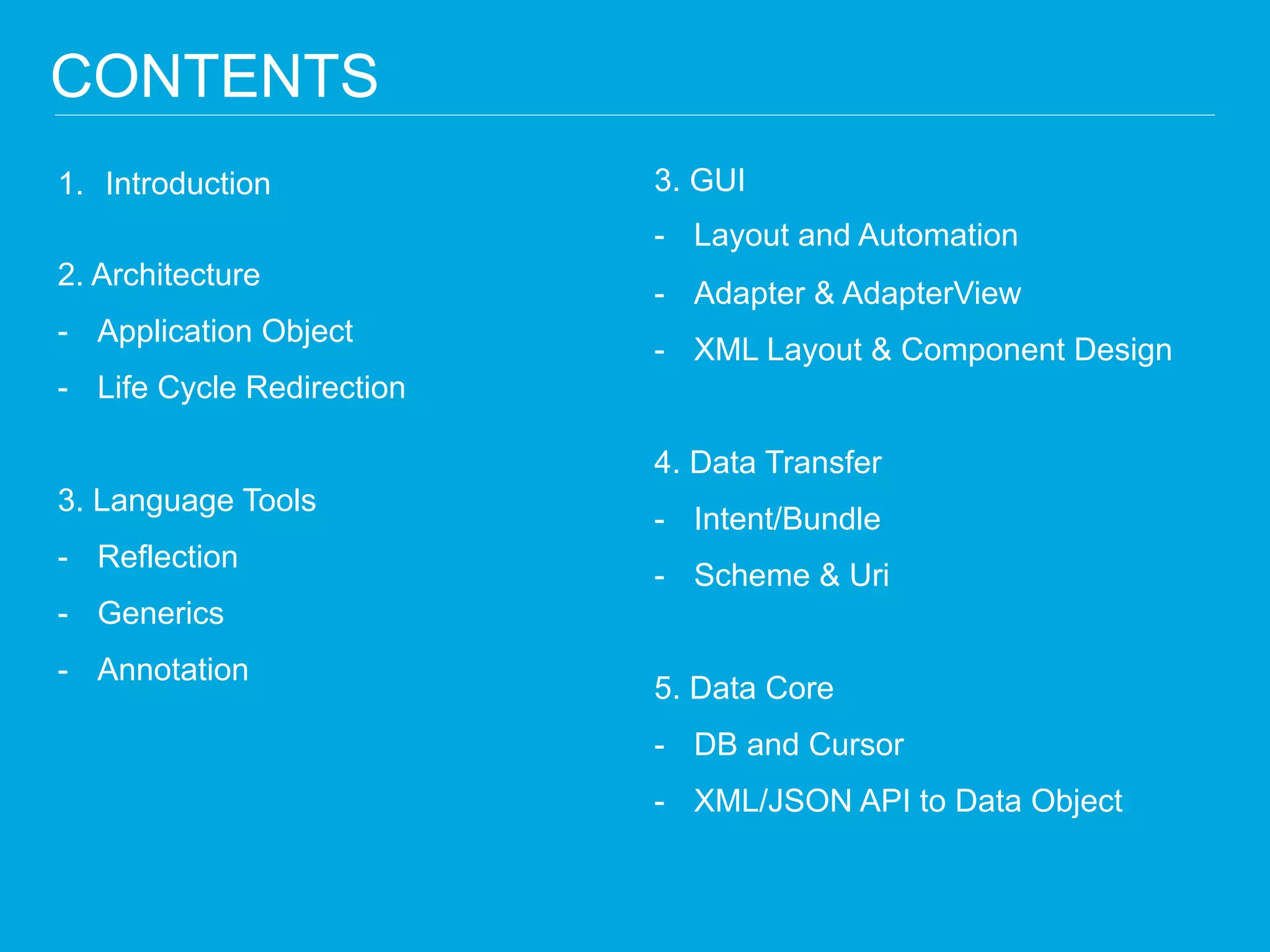 1.Introduction 2. Architecture 
-Application Object 
-Life Cycle Redirection 3. Language Tools 
-Reflection 
-Generics 
-Annotation 
CONTENTS 
3. GUI 
-Layout and Automation 
-Adapter & AdapterView 
-XML Layout & Component Design 4. Data Transfer 
-Intent/Bundle 
-Scheme & Uri 5. Data Core 
-DB and Cursor 
-XML/JSON API to Data Object  