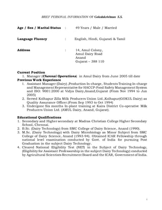 i
BRIEF PERSONAL INFORMATION OF Gokulakrishnan S.S.
Age / Sex / Marital Status : 49 Years / Male / Married
Language Fluency : English, Hindi, Gujarati & Tamil
Address : 14, Amul Colony,
Amul Dairy Road
Anand
Gujarat – 388 110
Current Position
1. Manager (Chennai Operations) in Amul Dairy from June 2005 till date
Previous Work Experience
1. Assistant Manager (Dairy) ,Production In-charge, Students Training In-charge
and Management Representative for HACCP-Food Safety Management System
and ISO: 9001:2000 at Vidya Dairy,Anand,Gujarat (From Nov 1994 to Jun
2005)
2. Served Kolhapur Zilla Milk Producers Union Ltd.,Kolhapur(GOKUL Dairy) as
Quality Assurance Officer.(From Sep 1993 to Oct 1994)
3. Undergone Six months In-plant training at Kaira District Co-operative Milk
Producers Union Ltd. (AMUL Dairy, Anand, Gujarat).
Educational Qualifications
1. Secondary and Higher secondary at Madras Christian College Higher Secondary
School, Chennai.
2. B.Sc. (Dairy Technology) from SMC College of Dairy Science, Anand (1990).
3. M.Sc. (Dairy Technology) with Dairy Microbiology as Minor Subject from SMC
College of Dairy Science, Anand (1993-94). Obtained ICAR Fellowship through
national level examination conducted by Govt. of India for pursuing Post
Graduation in the subject Dairy Technology.
4. Cleared National Eligibility Test (NET) in the Subject of Dairy Technology,
(Eligibility for Assistant Professorship in the subject Dairy Technology) conducted
by Agricultural Scientists Recruitment Board and the ICAR, Government of India.
 