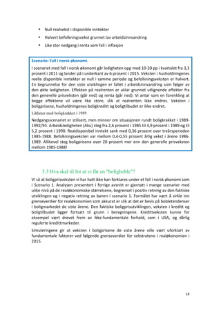 18	
	
• Null	realvekst	i	disponible	inntekter	
• Halvert	befolkningsvekst	grunnet	lav	arbeidsinnvandring	
• Like	stor	nedgang	i	renta	som	fall	i	inflasjon	
Scenario:	Fall	i	norsk	økonomi.	
I	scenariet	med	fall	i	norsk	økonomi	går	ledigheten	opp	med	10-20	pp	i	kvartalet	fra	3,3	
prosent	i	2011	og	lander	på	i	underkant	av	6	prosent	i	2015.	Veksten	i	husholdningenes	
reelle	disponible	inntekter	er	null	i	samme	periode	og	befolkningsveksten	er	halvert.	
En	begrunnelse	for	den	siste	utviklingen	er	fallet	i	arbeidsinnvandring	som	følger	av	
den	økte	ledigheten.	Effekten	på	realrenten	er	uklar	grunnet	utlignende	effekter	fra	
den	generelle	prisveksten	(går	ned)	og	renta	(går	ned).	Vi	antar	som	en	forenkling	at	
begge	 effektene	 vil	 være	 like	 store,	 slik	 at	 realrenten	 ikke	 endres.	 Veksten	 i	
boligprisene,	husholdningenes	boligkreditt	og	boligtilbudet	er	ikke	endret.		
Likheter med boligkrakket i 1989
Nedgangsscenariet	er	stilisert,	men	minner	om	situasjonen	rundt	boligkrakket	i	1989-
1992/93.	Arbeidsledigheten	(Aku)	steg	fra	2,6	prosent	i	1985	til	4,9	prosent	i	1989	og	til	
5,2	prosent	i	1990.	Realdisponibel	inntekt	sank	med	0,36	prosent	over	treårsperioden	
1985-1988.	Befolkningsveksten	var	mellom	0,4-0,55	prosent	årlig	vekst	i	årene	1986-
1989.	Allikevel	steg	boligprisene	over	20	prosent	mer	enn	den	generelle	prisveksten	
mellom	1985-1988!	
	
	
3.3 Hva skal til for at vi får en "boligboble"?
Vi	så	at	boligprisveksten	vi	har	hatt	ikke	kan	forklares	under	et	fall	i	norsk	økonomi	som	
i	Scenario	1.	Analysen	presentert	i	forrige	avsnitt	er	gjentatt	i	mange	scenarier	med	
ulike	nivå	på	de	realøkonomiske	størrelsene,	begrenset	i	positiv	retning	av	den	faktiske	
utviklingen	og	i	negativ	retning	av	banen	i	scenario	1.	Formålet	har	vært	å	sirkle	inn	
grenseverdier	for	realøkonomien	som	akkurat	er	slik	at	det	er	bevis	på	bobletendenser	
i	boligmarkedet	de	siste	årene.	Den	faktiske	boligprisutviklingen,	veksten	i	kreditt	og	
boligtilbudet	 ligger	 fortsatt	 til	 grunn	 i	 beregningene.	 Kredittveksten	 kunne	 for	
eksempel	 vært	 drevet	 frem	 av	 ikke-fundamentale	 forhold,	 som	 i	 USA,	 og	 dårlig	
regulerte	kredittmarkeder.		
Simuleringene	 gir	 at	 veksten	 i	 boligprisene	 de	 siste	 årene	 ville	 vært	 uforklart	 av	
fundamentale	faktorer	ved	følgende	grenseverdier	for	vekstratene	i	realøkonomien	i	
2015.	
	
 
