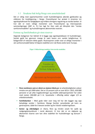 3	
	
1.1 Årsakene bak bolig-Norge som annerledesland
Det	 er	 viktig	 med	 oppmerksomhet	 rundt	 husholdningenes	 økende	 gjeldsvekst	 og	
vilkårene	 for	 kredittgivning	 i	 Norge.	 Finanstilsynet	 har	 ønsket	 å	 stramme	 inn	
egenkapitalkravet	for	boligkjøpere	og	innføre	strengere	regulering	av	norske	banker.	Vi	
tror	 det	 er	 noen	 viktige	 momenter	 som	 Finanstilsynet	 og	 internasjonale	
sammenligninger	 (IMF	 m.	 fl.)	 har	 lagt	 for	 liten	 vekt	 på	 tilknyttet	 den	 "norske	
samfunnsmodellen"	og	husholdningenes	økonomiske	reserver.			
Formue og familiebanken gir store reserver
Stigende	 boligpriser	 har	 bidratt	 til	 å	 bygge	 opp	 egenkapitalbasen	 til	 husholdninger.	
Samlet	 gjeld	 har	 gjennom	 mange	 år	 vært	 lavere	 enn	 samlet	 boligformue.	 Et	
boligprisfall	vil	redusere	dette	gapet.	Illustrasjonen	under	viser	at	viktige	momenter	i	
vår	samfunnsmodell	bidrar	til	høyere	stabilitet	enn	i	de	fleste	andre	land	i	Europa.	
	
Figur 1 Sikkerhetspyramiden i den norske modellen
	
	
• Flere	nordmenn	som	er	sikret	av	statens	hånd	gjør	at	arbeidsledigheten	vokser	
mindre	enn	på	1990-tallet.	Det	er	22	prosent	som	er	over	60	år	i	2015,	650.000	
personer	er	på	ulike	trygdeordninger	og	antallet	alderspensjonister	har	vokst	
med	 nesten	 200.000	 på	 5	 år.	 Sysselsatte	 i	 offentlig	 sektor	 utgjør	 1/3	 av	
arbeidsmarkedet.	
• Familiebanken	 –	 Med	 gode	 tider	 over	 lang	 tid	 har	 det	 bygget	 seg	 opp	
betydelige	 verdier	 i	 familiene.	 Mange	 familier	 samarbeider	 på	 tvers	 av	
generasjoner,	både	for	å	bevare	verdier	og	for	å	bistå	i	etableringsfasen.	
• Senior-	 og	 eldrebølgen	 er	 rikere,	 flere	 og	 mindre	 utsatt	 for	 sjokk	 og	
nedgangskonjunkturer	 i	 norsk	 økonomi.	 Vi	 tror	 det	 er	 en	 støtpute	 og	
økonomisk	 reserve	 som	 kan	 sikre	 stabilitet	 for	 husholdninger	 og	 konsum	 i	
Norge.	
 