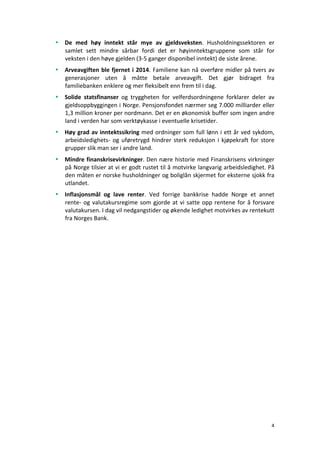 4	
	
• De	 med	 høy	 inntekt	 står	 mye	 av	 gjeldsveksten.	 Husholdningssektoren	 er	
samlet	 sett	 mindre	 sårbar	 fordi	 det	 er	 høyinntektsgruppene	 som	 står	 for	
veksten	i	den	høye	gjelden	(3-5	ganger	disponibel	inntekt)	de	siste	årene.	
• Arveavgiften	ble	fjernet	i	2014.	Familiene	kan	nå	overføre	midler	på	tvers	av	
generasjoner	 uten	 å	 måtte	 betale	 arveavgift.	 Det	 gjør	 bidraget	 fra	
familiebanken	enklere	og	mer	fleksibelt	enn	frem	til	i	dag.	
• Solide	 statsfinanser	 og	 tryggheten	 for	 velferdsordningene	 forklarer	 deler	 av	
gjeldsoppbyggingen	i	Norge.	Pensjonsfondet	nærmer	seg	7.000	milliarder	eller	
1,3	million	kroner	per	nordmann.	Det	er	en	økonomisk	buffer	som	ingen	andre	
land	i	verden	har	som	verktøykasse	i	eventuelle	krisetider.	
• Høy	grad	av	inntektssikring	med	ordninger	som	full	lønn	i	ett	år	ved	sykdom,	
arbeidsledighets-	og	uføretrygd	hindrer	sterk	reduksjon	i	kjøpekraft	for	store	
grupper	slik	man	ser	i	andre	land.	
• Mindre	finanskrisevirkninger.	Den	nære	historie	med	Finanskrisens	virkninger	
på	Norge	tilsier	at	vi	er	godt	rustet	til	å	motvirke	langvarig	arbeidsledighet.	På	
den	måten	er	norske	husholdninger	og	boliglån	skjermet	for	eksterne	sjokk	fra	
utlandet.	
• Inflasjonsmål	 og	 lave	 renter.	 Ved	 forrige	 bankkrise	 hadde	 Norge	 et	 annet	
rente-	og	valutakursregime	som	gjorde	at	vi	satte	opp	rentene	for	å	forsvare	
valutakursen.	I	dag	vil	nedgangstider	og	økende	ledighet	motvirkes	av	rentekutt	
fra	Norges	Bank.	
 