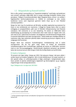 5	
	
1.2 Boligmarkedet og finansiell stabilitet
Det	er	ofte	vanlig	å	sammenlikne	en	”hypotetisk	boligkrise”	med	bolig-	og	bankkrisen	
som	inntraff	i	perioden	1988-1990.	Det	er	mange	vesentlige	forskjeller	mellom	disse	
periodene.	Tidligere	Finanstilsynsdirektør,	Bjørn	Skogstad	Aamo,	skriver	i	en	artikkel	i	
fagtidsskriftet	 Samfunnsøkonomene	 nr.	 2/2012	 at	 «omfanget	 av	 den	 norske	
bankkrisen	 kunne	 vært	 begrenset	 gjennom	 bedre	 tilsyn	 og	 en	 mer	 fleksibel	
valutakurspolitikk.»	
Norge	har	lært	mye	fra	bankkrisen	på	90-tallet,	og	både	regelverket	og	systemet	for	
tilsyn	 er	 mer	 omfattende	 enn	 noensinne.	 I	 tillegg	 har	 Norges	 Bank,	 etter	 en	 større	
omlegging	 av	 pengepolitikken,	 gått	 over	 til	 fleksibel	 inflasjonsstyring	 med	 flytende	
valutakurs.	 Det	 sistnevnte	 er	 av	 stor	 betydning.	 På	 slutten	 av	 1980-tallet	 bidro	
skattefradrag	og	prisstigning	til	at	lånerenten	etter	skatt	reelt	var	negativ	eller	null,	
selv	med	12	pst.	utlånsrente	fra	banken.	Da	boligkrisen	inntraff	bestemte	Norges	Bank	
å	motvirke	kapitalflukt	ved	å	øke	styringsrenten.1
	Dette	hadde	den	uheldige	effekten	at	
realrenten	steg.	Høy	realrenten	påvirket	både	investering	og	konsum	negativt,	slik	at	
nedgangen	ble	forsterket.							
Norges	 Bank	 kan	 redusere	 husholdningenes	 rentebelastning	 ved	 å	 senke	
styringsrenten	 slik	 de	 har	 gjort	 nylig.	 Dette	 vil	 hindre	 de	 dramatiske	
rentebelastningene	flere	husholdninger	opplevde	på	starten	av	1990-tallet.	Sammen	
med	 en	 stor	 formuesoppbygging	 i	 bankinnskudd,	 aksjefond,	 pensjoner	 og	 eiendom	
betyr	det	at	privat	konsum	ikke	trenger	å	falle	like	kraftig	tilbake	som	på	90-tallet.	
Et land av boligeiere
76	prosent	eier	egen	bolig	i	Norge	per	2013.	Det	plasserer	Norge	i	det	øvre	sjiktet	i	
verden	basert	på	andelen	boligeiere.	Når	et	lands	befolkning	er	så	tungt	investert,	er	
det	 spesielt	 viktig	 i	 et	 velferdsperspektiv	 å	 følge	 utviklingen	 i	 boligmarkedet	 nøye.	
Store	 prisfall	 vil	 påvirke	 befolkningens	 kjøpekraft	 og	 lånemuligheter	 og	 gi	 negative	
ringvirkninger	til	den	øvrige	økonomien.		
Figur 2 Boligeierrater i utvalgte land. 2013/2014
1
I	et	fast	valutakursregime	bruker	sentralbanken	styringsrenten	med	sikte	på	å	holde	kroneverdien	lik	et	
fastsatt	mål.
 