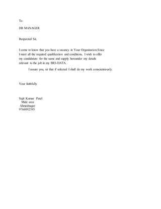 To
HR MANAGER
Respected Sir,
I come to know that you have a vacancy in Your Organization.Since
I meet all the required qualification and conditions, I wish to offer
my candidature for the same and supply hereunder my details
relevant to the job in my BIO-DATA.
I assure you, sir that if selected I shall do my work conscientiously.
Your faithfully
Sujit Kumar Patel
Midc area
Ahmednagar
9766092395
 