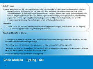 Case Studies—Typing Tool
Industry Issue:
The goal was to segment the French and German PN prescribe market to create an actionable strategic platform
for Baxter Europe. More specifically, the objectives were, as follows: provide AAU Baseline data; define
Customer segments in PN market; understand non-users rationale for non-prescribing; quantify segment size
based on PN prescriptions and PN usage identify segments based on physicians profiles that predict OLIMEL
usage; select optimal segment(s) based on data generated and Baxter’s strategic needs; and provide
strategic inputs for tailoring the marketing materials to the targeted segments.
Approach:
•
Cluster, factor and discriminate analysis were used to segment oncologists, GI specialists, and ICU surgeons.
A further supplementary study of oncologists followed.
Results and Benefits to Clients:
•
A typing tool of potential customers was created, based on current spending patterns and beliefs and attitudes
toward current Baxter marketing messages.
•
The existing customer estimates were reevaluated to align with newly identified segments.
•
Segments that were much more likely than randomly selected customers to respond to newly created marketing
programs were targeted successfully to increase usage.
•
Communications were evaluated for each segment.
10
 