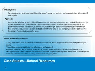 Case Studies—Natural Resources
Industry Issue:
•
Target customers for the successful introduction of natural gas products and services to take advantage of
new supply.
Approach:
•
Commercial & industrial and residential customers and potential consumers were surveyed to segment the
market and to create a data base that could to target customers for the successful introduction of gas
products and services. In addition, customer valuation through identification and analysis of the factors
that determine a customer’s current and potential lifetime value to the company were incorporated into
the design. Focus groups were also used.
Results and Benefits to Clients:
•
A fully-scored data base of potential customers was created, based on proximity existing and potential gas
mains.
•
The existing customer database was fully scored and valuated.
•
Company objectives were changed based on the market potential derived from estimated valuations.
•
Existing customers were targeted successfully to increase usage—super segments were much more likely than
randomly selected customers to newly created marketing programs..
15
 