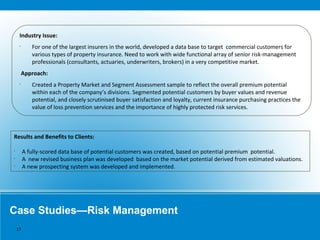 Case Studies—Risk Management
Industry Issue:
•
For one of the largest insurers in the world, developed a data base to target commercial customers for
various types of property insurance. Need to work with wide functional array of senior risk-management
professionals (consultants, actuaries, underwriters, brokers) in a very competitive market.
Approach:
•
Created a Property Market and Segment Assessment sample to reflect the overall premium potential
within each of the company’s divisions. Segmented potential customers by buyer values and revenue
potential, and closely scrutinised buyer satisfaction and loyalty, current insurance purchasing practices the
value of loss prevention services and the importance of highly protected risk services.
Results and Benefits to Clients:
•
A fully-scored data base of potential customers was created, based on potential premium potential.
•
A new revised business plan was developed based on the market potential derived from estimated valuations.
•
A new prospecting system was developed and implemented.
17
 