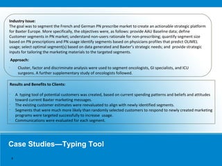 Case Studies—Typing Tool
Industry Issue:
The goal was to segment the French and German PN prescribe market to create an actionable strategic platform
for Baxter Europe. More specifically, the objectives were, as follows: provide AAU Baseline data; define
Customer segments in PN market; understand non-users rationale for non-prescribing; quantify segment size
based on PN prescriptions and PN usage identify segments based on physicians profiles that predict OLIMEL
usage; select optimal segment(s) based on data generated and Baxter’s strategic needs; and provide strategic
inputs for tailoring the marketing materials to the targeted segments.
Approach:
•
Cluster, factor and discriminate analysis were used to segment oncologists, GI specialists, and ICU
surgeons. A further supplementary study of oncologists followed.
Results and Benefits to Clients:
•
A typing tool of potential customers was created, based on current spending patterns and beliefs and attitudes
toward current Baxter marketing messages.
•
The existing customer estimates were reevaluated to align with newly identified segments.
•
Segments that were much more likely than randomly selected customers to respond to newly created marketing
programs were targeted successfully to increase usage.
•
Communications were evaluated for each segment.
9
 
