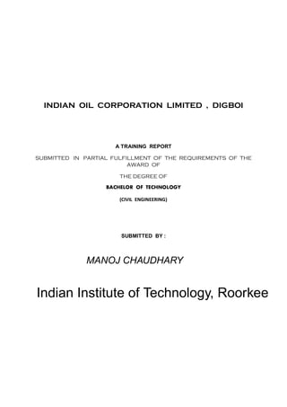 INDIAN OIL CORPORATION LIMITED , DIGBOI
A TRAINING REPORT
SUBMITTED IN PARTIAL FULFILLMENT OF THE REQUIREMENTS OF THE
AWARD OF
THE DEGREE OF
BACHELOR OF TECHNOLOGY
(CIVIL ENGINEERING)
SUBMITTED BY :
SHUBHADEEP DEY
DURATION OF TRAINING PERIOD: 01/05/2015 TO 30/05/2015
MANOJ CHAUDHARY
Indian Institute of Technology, Roorkee
 