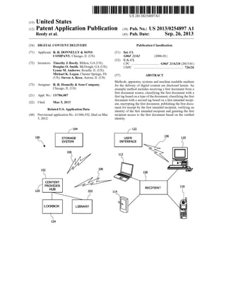 US 20130254897A1
United States(19)
(12) Patent Application Publication (10) Pub. No.: US 2013/0254897 A1
Reedy et al. (43) Pub. Date: Sep. 26, 2013
(54) DIGITAL CONTENT DELIVERY Publication Classi?cation
(71) Applicant: R. R. DONNELLY & SONS (51) Int. Cl.
COMPANY, Chicago, IL (US) G06F 21/62 (2006.01)
(52) U.S. Cl.
(72) Inventorsl Timothy J- Reedy, Milton, GA (US); CPC .................................. G06F 21/6218 (2013.01)
Douglas 0- Smith, MCDOngh, GA (US); USPC .......................................................... .. 726/26
Lynne M. Andrews, Roselle, IL (US);
Michael K. Logan, Chester Springs, PA (57) ABSTRACT
(US); Steven A. Keca, Aurora, IL (US)
_ Methods, apparatus, systems and machine readable medium
(73) Asslgnee? R Donnell)’ & sons Company’ for the delivery of digital content are disclosed herein. An
Chlcago, IL (Us) example method includes receiving a ?rst document from a
?rst document source, classifying the ?rst document With a
(21) Appl' N05 13/786,087 ?rst tag based on a type ofthe document, classifying the ?rst
_ _ document With a second tag based on a ?rst intended recipi
(22) Flled' Mar‘ 5’ 2013 ent, encrypting the ?rst document, publishing the ?rst docu
. . ment for receipt by the ?rst intended recipient, verifying an
Related U's' Apphcatlon Data identity of the ?rst intended recipient and granting the ?rst
(60) Provisional application No. 61/606,932, ?led on Mar. recipient access to the ?rst document based on the veri?ed
5, 2012. identity.
K104 {122
100 STORAGE USER 105 110
SYSTEM INTERFACE §
106
112
102 106
108
CONTENT
f PR?|GBDER RECIPIENT 116
120 202 114
LOCKBOX LIBRARY II!
 §~124
 