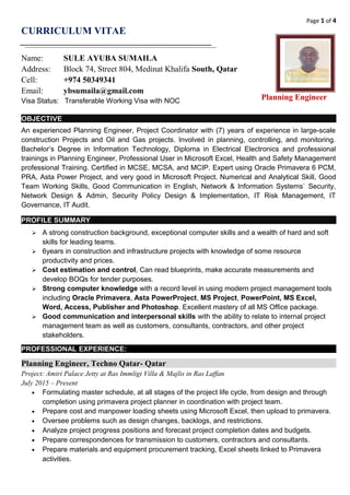 Page 1 of 4
CURRICULUM VITAE
Name: SULE AYUBA SUMAILA
Address: Block 74, Street 804, Medinat Khalifa South, Qatar
Cell: +974 50349341
Email: ybsumaila@gmail.com
Visa Status: Transferable Working Visa with NOC
OBJECTIVE
An experienced Planning Engineer, Project Coordinator with (7) years of experience in large-scale
construction Projects and Oil and Gas projects. Involved in planning, controlling, and monitoring.
Bachelor’s Degree in Information Technology, Diploma in Electrical Electronics and professional
trainings in Planning Engineer, Professional User in Microsoft Excel, Health and Safety Management
professional Training. Certified in MCSE, MCSA, and MCIP. Expert using Oracle Primavera 6 PCM,
PRA, Asta Power Project, and very good in Microsoft Project. Numerical and Analytical Skill, Good
Team Working Skills, Good Communication in English, Network & Information Systems` Security,
Network Design & Admin, Security Policy Design & Implementation, IT Risk Management, IT
Governance, IT Audit.
PROFILE SUMMARY
 A strong construction background, exceptional computer skills and a wealth of hard and soft
skills for leading teams.
 6years in construction and infrastructure projects with knowledge of some resource
productivity and prices.
 Cost estimation and control, Can read blueprints, make accurate measurements and
develop BOQs for tender purposes.
 Strong computer knowledge with a record level in using modern project management tools
including Oracle Primavera, Asta PowerProject, MS Project, PowerPoint, MS Excel,
Word, Access, Publisher and Photoshop. Excellent mastery of all MS Office package.
 Good communication and interpersonal skills with the ability to relate to internal project
management team as well as customers, consultants, contractors, and other project
stakeholders.
PROFESSIONAL EXPERIENCE:
Planning Engineer, Techno Qatar- Qatar
Project: Amiri Palace Jetty at Ras Immligi Villa & Majlis in Ras Laffan
July 2015 – Present
• Formulating master schedule, at all stages of the project life cycle, from design and through
completion using primavera project planner in coordination with project team.
• Prepare cost and manpower loading sheets using Microsoft Excel, then upload to primavera.
• Oversee problems such as design changes, backlogs, and restrictions.
• Analyze project progress positions and forecast project completion dates and budgets.
• Prepare correspondences for transmission to customers, contractors and consultants.
• Prepare materials and equipment procurement tracking, Excel sheets linked to Primavera
activities.
Planning Engineer
 