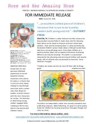 FOR IMMEDIATE RELEASE
Rose and Her Amazing Nose
STORY BY: ANDREW FAIRCHILD / ILLUSTRATED BY: GEORGE A. RAGGETT
Paperback: 32 pages
Ages: Kindergarten – 2nd
grade
Publisher: 4Kidz Publishing
Language: English
ISBN-10: 1513606050
ISBN-13: 978-1513606057
Product Dimensions: 8 X 8 in
Softcover: $9.99 (USA/CAN)
On Sale: November 20th
, 2015
ANDREW FAIRCHILD:
Draws from his own
personal childhood
experiences to create
beautiful timeless
characters in his stories.
He writes in a rhyme that
is so fun to read, slowly
making his way through
each story with a certain
voice that allows his
readers to really interact
with the main characters
he creates. His attention
to detail keeps young
readers engaged while
sneaking in life lessons,
which is the best kind of
children’s book.
“…an excellent crafted piece of children’s
literature that is sure to be loved by
readers both young and old.” – OUTSKIRT
PRESS
HOUSTON, TX - Children’s author Andrew Fairchild, releases his
long awaited second children’s book, Rose and Her Amazing
Nose which can be found on Amazon and most online book
retailers. Rose and Her Amazing Nose is a witty and brilliantly
illustrated children's picture book about a little girl named Rose
who has an unusually large nose! Rose takes children on a
positive journey about self-acceptance and proves that being
different can truly be amazing! The author is a passionate
advocate for the educating and assisting of children with special
needs, 25% of all book sales are donated to Houston’s Texas
Children’s Hospital.
“Children are empty vessels; we must fill them with all things
good” - Andrew Fairchild
Fairchild is an independent author who recently started his own
publishing company, 4Kidz Publishing. His goal is to write quality
books for children by focusing on positive messages through one
story at a time.
Andrew Fairchild / awarrenf@outlook.com/ 601.467.2743
For more information about author, visit:
www.amazon.com www.author-andrewfairchild.com www.andrewfairchild.wordpress.com
DATE: January22, 2016,
2015
 